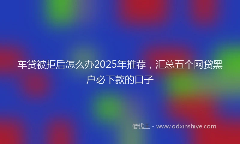车贷被拒后怎么办2025年推荐，汇总五个网贷黑户必下款的口子