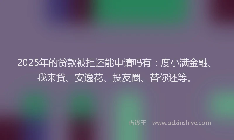 2025年的贷款被拒还能申请吗有：度小满金融、我来贷、安逸花、投友圈、替你还等。