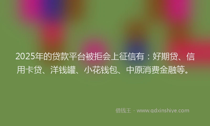 2025年的贷款平台被拒会上征信有：好期贷、信用卡贷、洋钱罐、小花钱包、中原消费金融等。