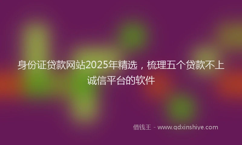 身份证贷款网站2025年精选，梳理五个贷款不上诚信平台的软件