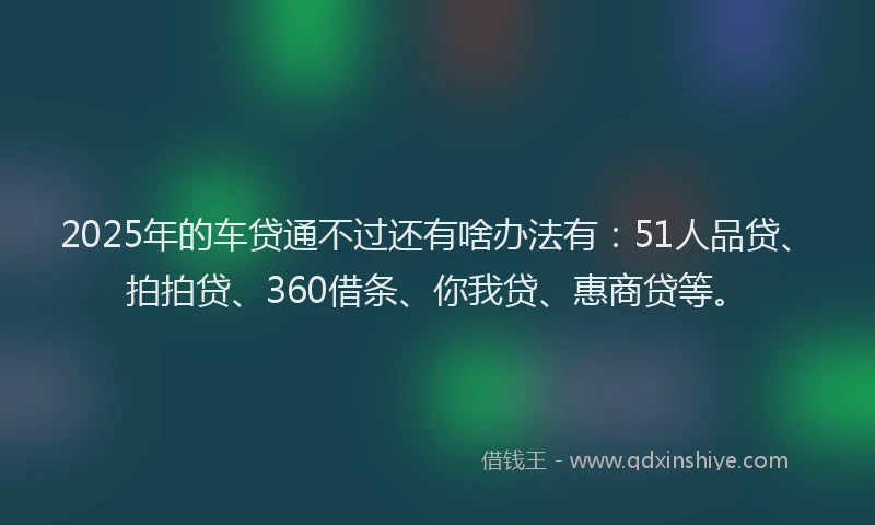 2025年的车贷通不过还有啥办法有：51人品贷、拍拍贷、360借条、你我贷、惠商贷等。