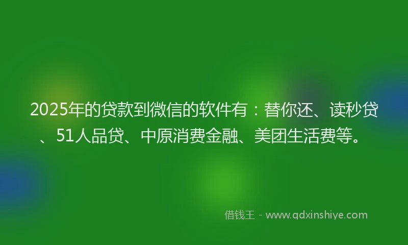 2025年的贷款到微信的软件有：替你还、读秒贷、51人品贷、中原消费金融、美团生活费等。