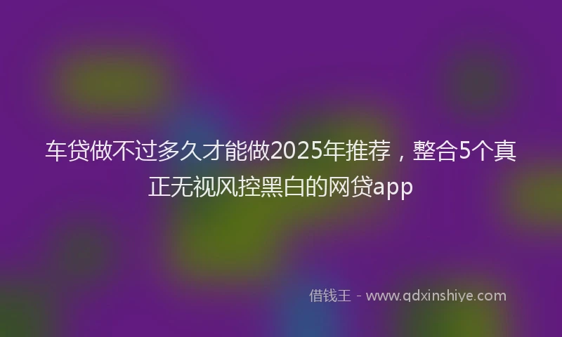 车贷做不过多久才能做2025年推荐，整合5个真正无视风控黑白的网贷app