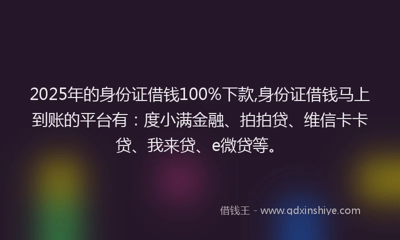 2025年的身份证借钱100%下款,身份证借钱马上到账的平台有：度小满金融、拍拍贷、维信卡卡贷、我来贷、e微贷等。