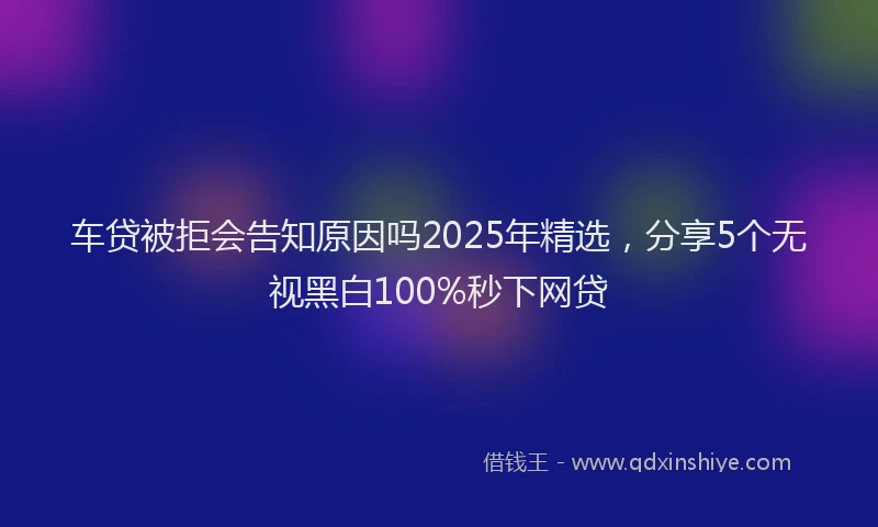 车贷被拒会告知原因吗2025年精选，分享5个无视黑白100%秒下网贷