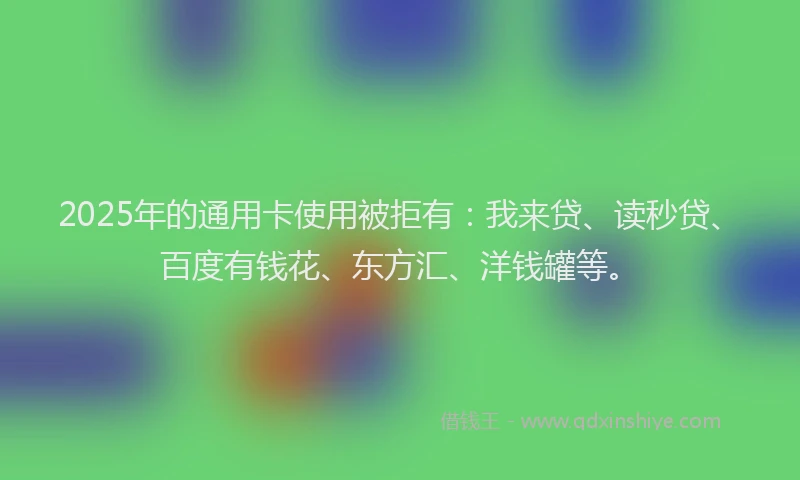 2025年的通用卡使用被拒有：我来贷、读秒贷、百度有钱花、东方汇、洋钱罐等。