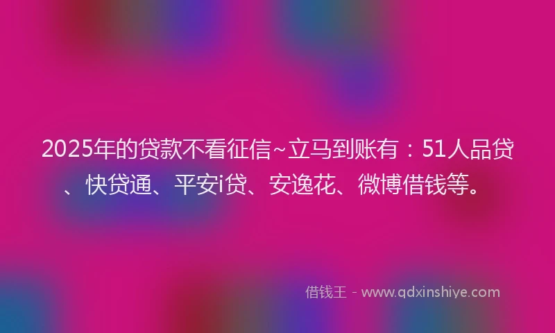 2025年的贷款不看征信~立马到账有：51人品贷、快贷通、平安i贷、安逸花、微博借钱等。