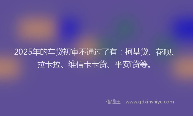 2025年的车贷初审不通过了有：柯基贷、花呗、拉卡拉、维信卡卡贷、平安i贷等。