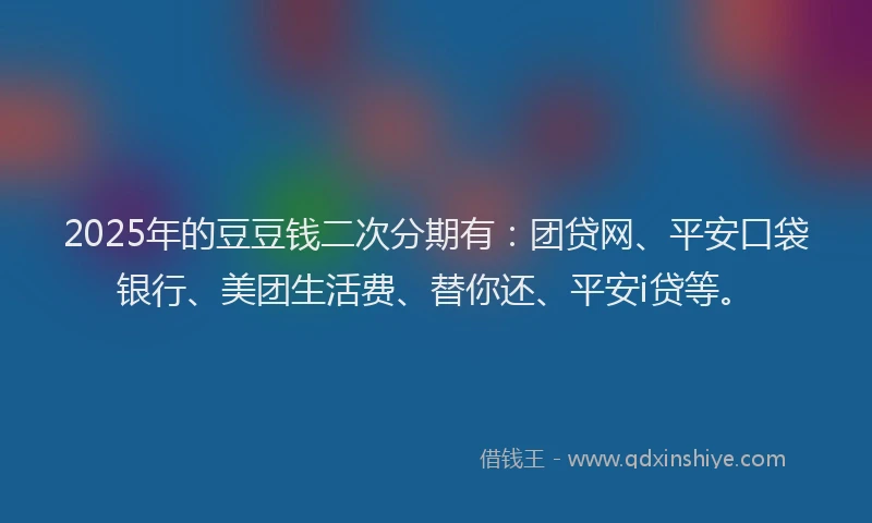 2025年的豆豆钱二次分期有：团贷网、平安口袋银行、美团生活费、替你还、平安i贷等。
