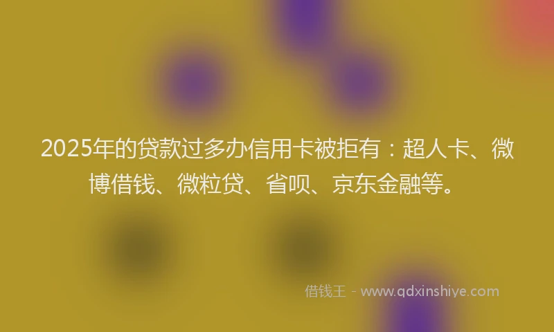 2025年的贷款过多办信用卡被拒有：超人卡、微博借钱、微粒贷、省呗、京东金融等。