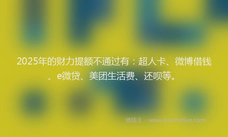2025年的财力提额不通过有：超人卡、微博借钱、e微贷、美团生活费、还呗等。