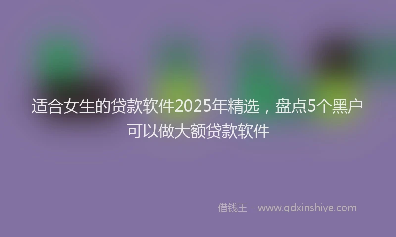 适合女生的贷款软件2025年精选，盘点5个黑户可以做大额贷款软件
