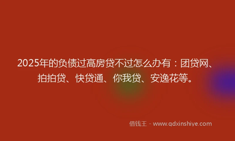 2025年的负债过高房贷不过怎么办有：团贷网、拍拍贷、快贷通、你我贷、安逸花等。