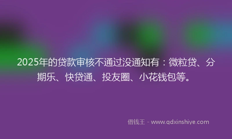 2025年的贷款审核不通过没通知有：微粒贷、分期乐、快贷通、投友圈、小花钱包等。