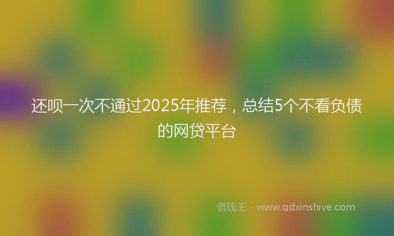 还呗一次不通过2025年推荐，总结5个不看负债的网贷平台