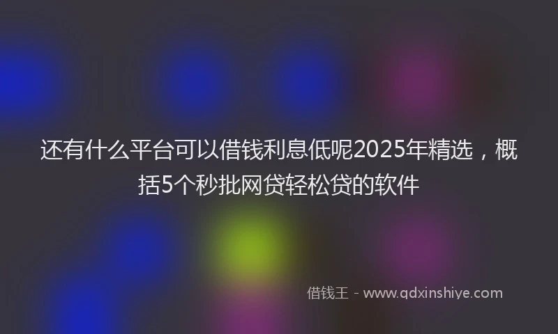 还有什么平台可以借钱利息低呢2025年精选，概括5个秒批网贷轻松贷的软件