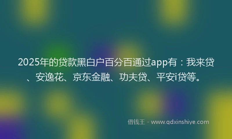 2025年的贷款黑白户百分百通过app有：我来贷、安逸花、京东金融、功夫贷、平安i贷等。