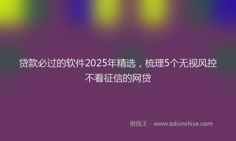 贷款必过的软件2025年精选，梳理5个无视风控不看征信的网贷