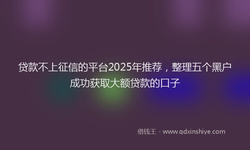 贷款不上征信的平台2025年推荐，整理五个黑户成功获取大额贷款的口子