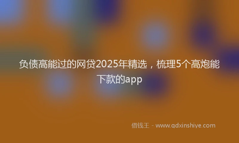负债高能过的网贷2025年精选，梳理5个高炮能下款的app