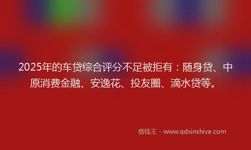 2025年的车贷综合评分不足被拒有：随身贷、中原消费金融、安逸花、投友圈、滴水贷等。