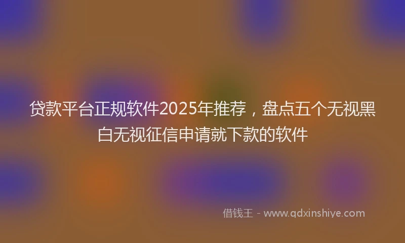 贷款平台正规软件2025年推荐，盘点五个无视黑白无视征信申请就下款的软件