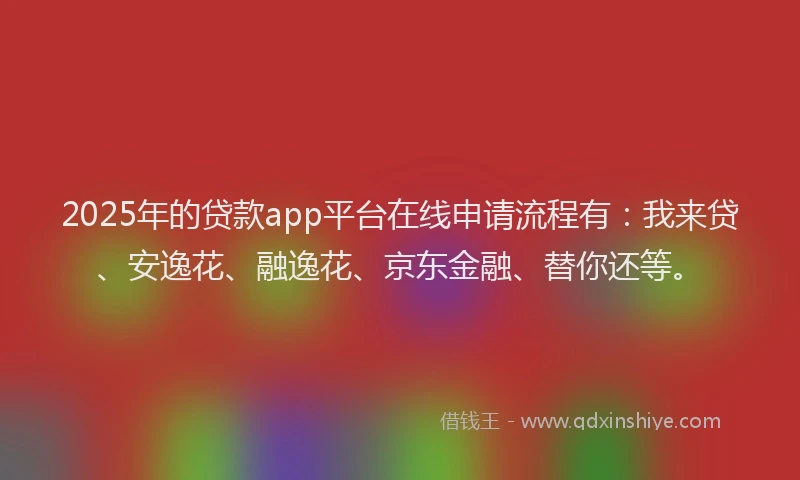 2025年的贷款app平台在线申请流程有：我来贷、安逸花、融逸花、京东金融、替你还等。