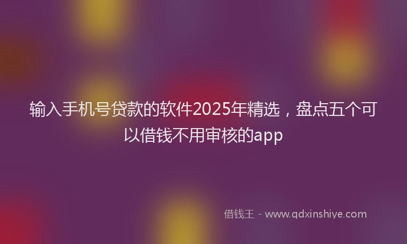 输入手机号贷款的软件2025年精选，盘点五个可以借钱不用审核的app