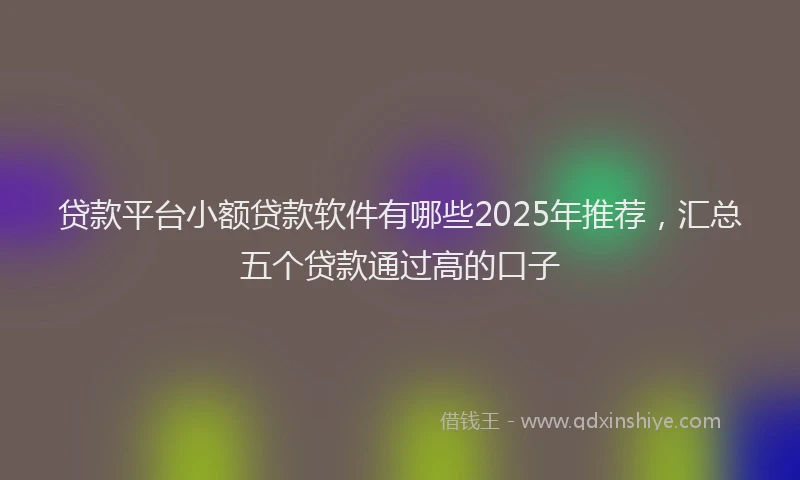 贷款平台小额贷款软件有哪些2025年推荐，汇总五个贷款通过高的口子