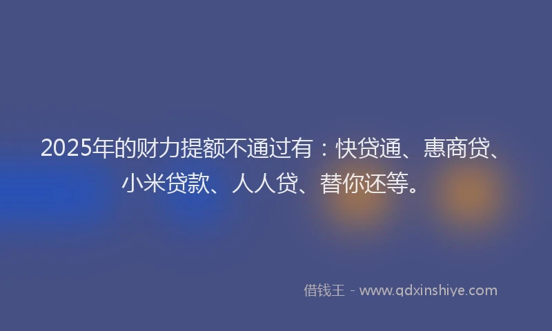 2025年的财力提额不通过有：快贷通、惠商贷、小米贷款、人人贷、替你还等。