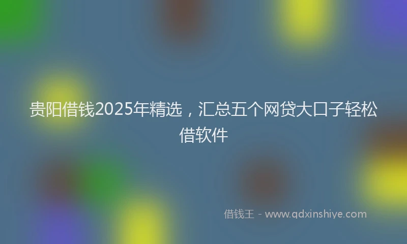 贵阳借钱2025年精选，汇总五个网贷大口子轻松借软件