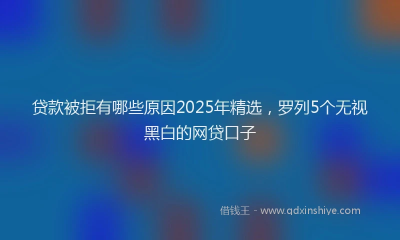 贷款被拒有哪些原因2025年精选，罗列5个无视黑白的网贷口子