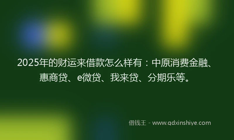 2025年的财运来借款怎么样有：中原消费金融、惠商贷、e微贷、我来贷、分期乐等。