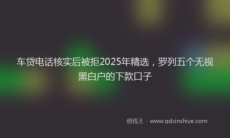 车贷电话核实后被拒2025年精选，罗列五个无视黑白户的下款口子