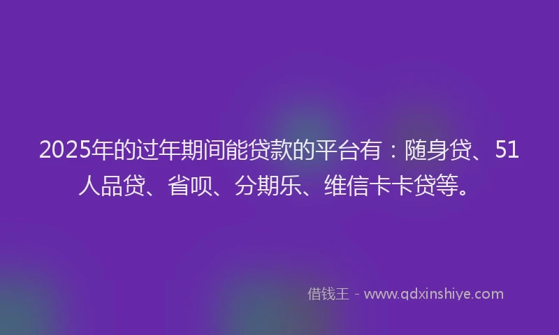 2025年的过年期间能贷款的平台有：随身贷、51人品贷、省呗、分期乐、维信卡卡贷等。