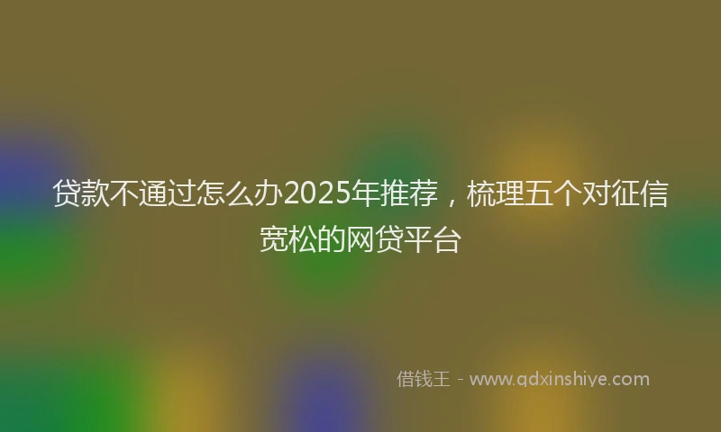 贷款不通过怎么办2025年推荐，梳理五个对征信宽松的网贷平台
