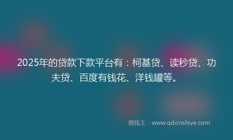 2025年的贷款下款平台有：柯基贷、读秒贷、功夫贷、百度有钱花、洋钱罐等。