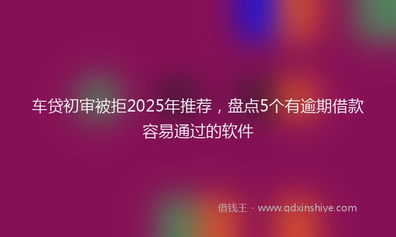 车贷初审被拒2025年推荐，盘点5个有逾期借款容易通过的软件