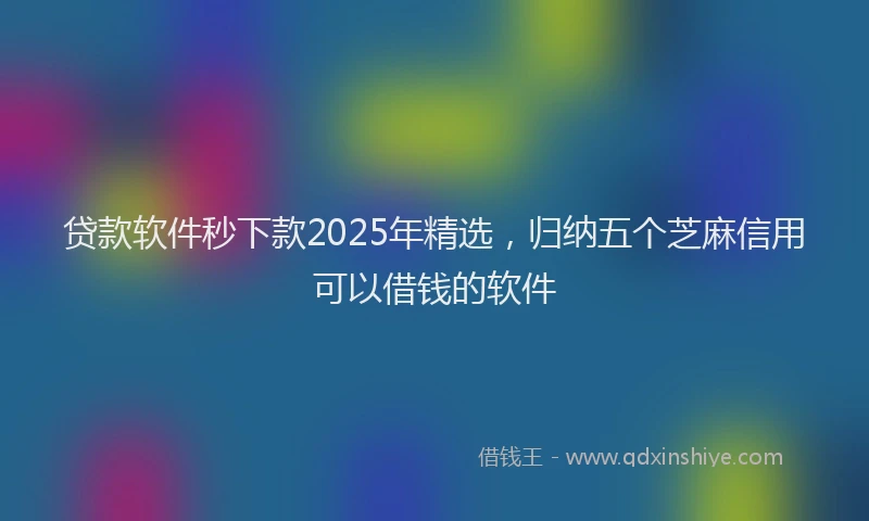 贷款软件秒下款2025年精选，归纳五个芝麻信用可以借钱的软件