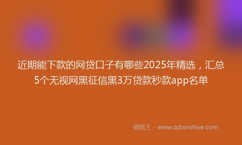 近期能下款的网贷口子有哪些2025年精选，汇总5个无视网黑征信黑3万贷款秒款app名单