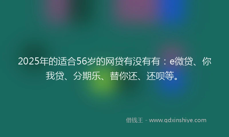 2025年的适合56岁的网贷有没有有：e微贷、你我贷、分期乐、替你还、还呗等。
