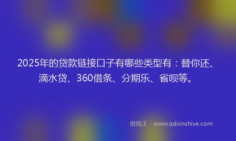 2025年的贷款链接口子有哪些类型有：替你还、滴水贷、360借条、分期乐、省呗等。