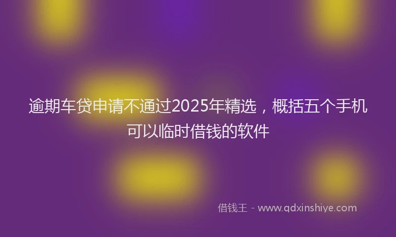 逾期车贷申请不通过2025年精选，概括五个手机可以临时借钱的软件