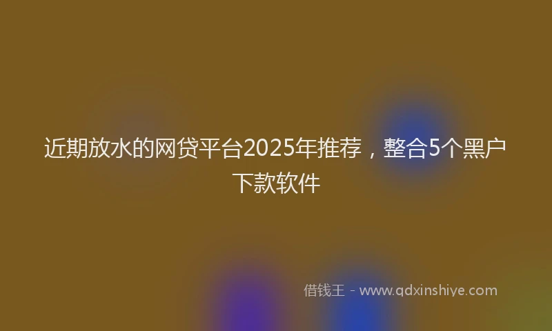 近期放水的网贷平台2025年推荐，整合5个黑户下款软件