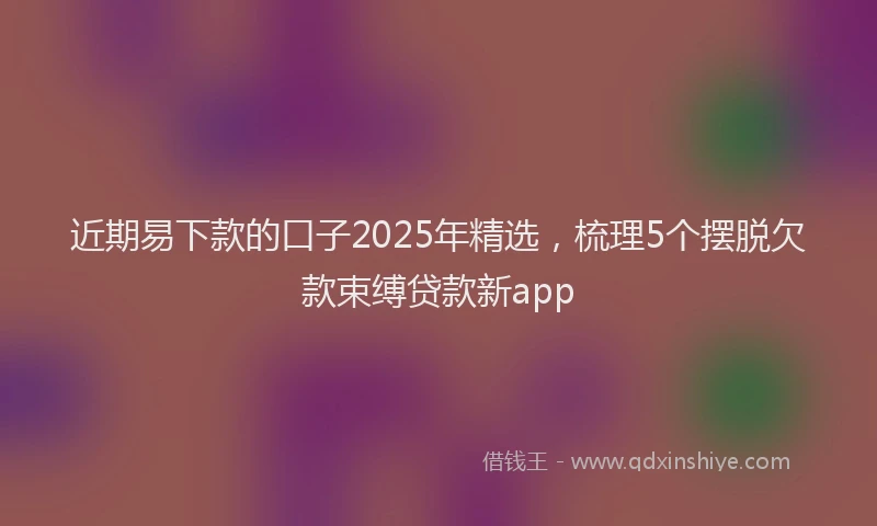 近期易下款的口子2025年精选，梳理5个摆脱欠款束缚贷款新app