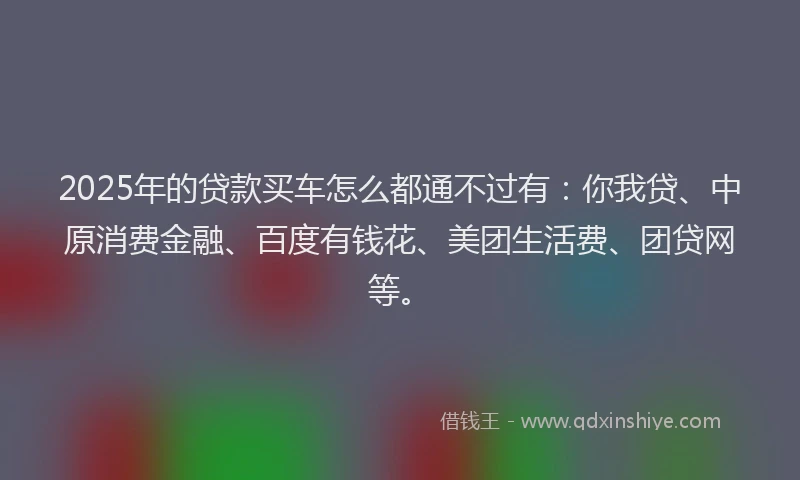 2025年的贷款买车怎么都通不过有：你我贷、中原消费金融、百度有钱花、美团生活费、团贷网等。