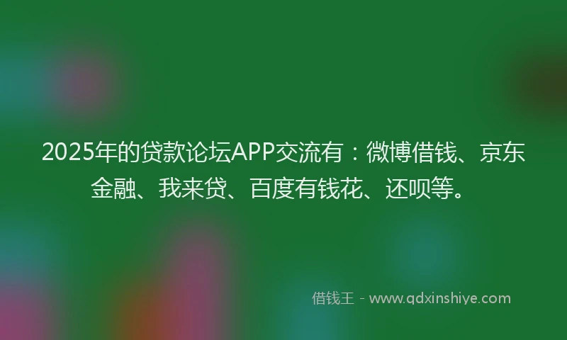 2025年的贷款论坛APP交流有：微博借钱、京东金融、我来贷、百度有钱花、还呗等。