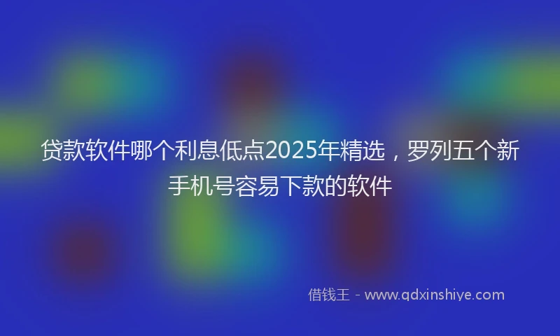 贷款软件哪个利息低点2025年精选，罗列五个新手机号容易下款的软件