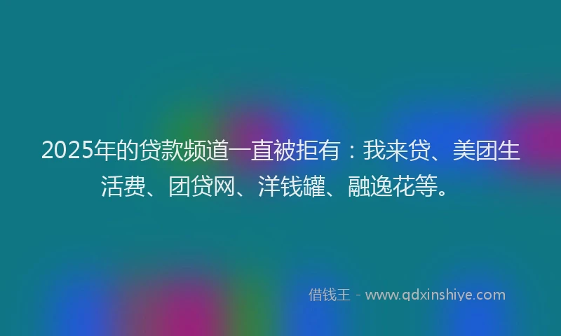 2025年的贷款频道一直被拒有：我来贷、美团生活费、团贷网、洋钱罐、融逸花等。