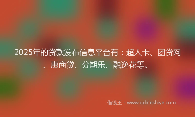 2025年的贷款发布信息平台有：超人卡、团贷网、惠商贷、分期乐、融逸花等。